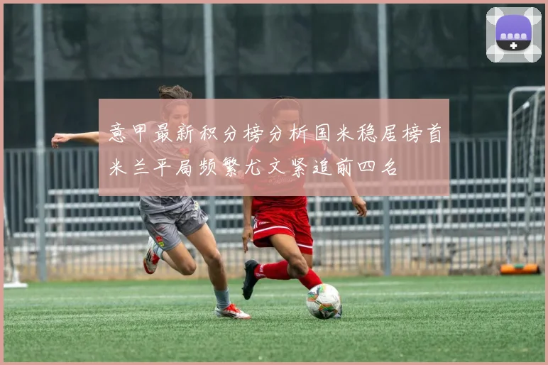 意甲最新积分榜分析国米稳居榜首米兰平局频繁尤文紧追前四名