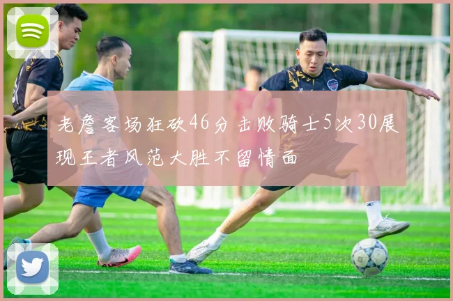 老詹客场狂砍46分击败骑士5次30展现王者风范大胜不留情面