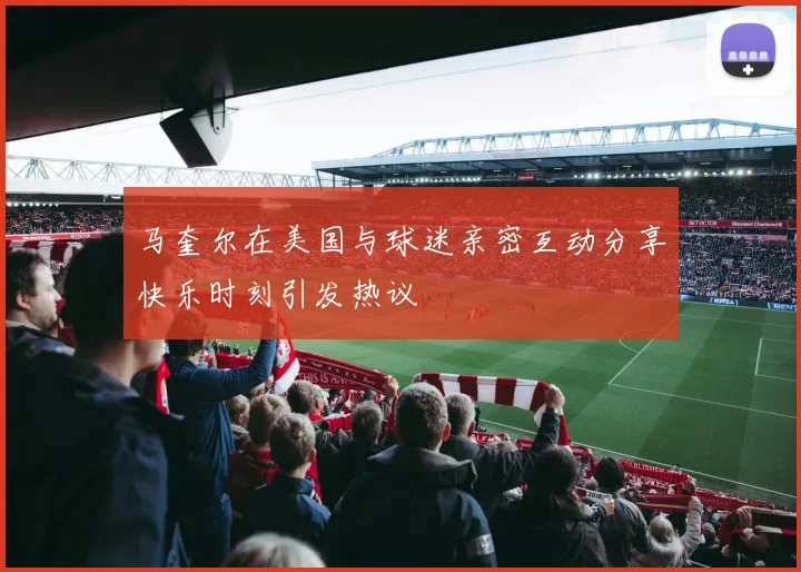 马奎尔在美国与球迷亲密互动分享快乐时刻引发热议