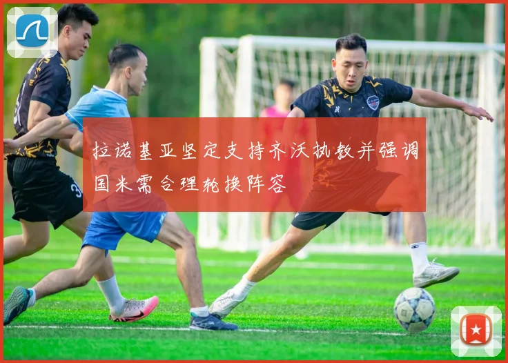 拉诺基亚坚定支持齐沃执教并强调国米需合理轮换阵容