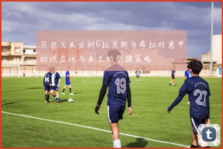 贝尔戈米分析G拉莫斯与希拉对意甲的适应性与米兰的引援策略