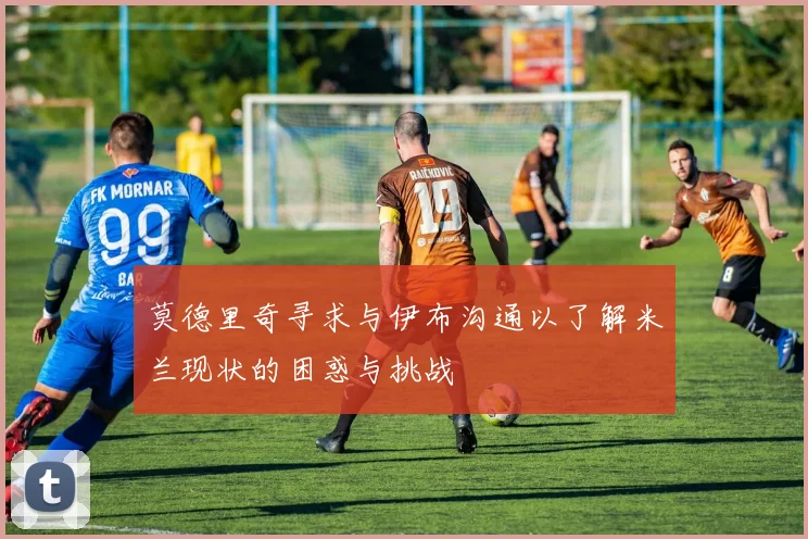 莫德里奇寻求与伊布沟通以了解米兰现状的困惑与挑战