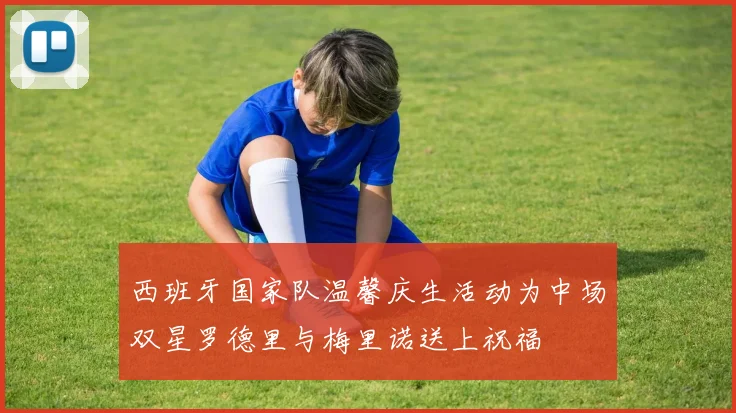 西班牙国家队温馨庆生活动为中场双星罗德里与梅里诺送上祝福