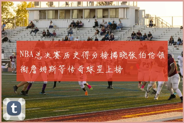 NBA总决赛历史得分榜揭晓张伯伦领衔詹姆斯等传奇球星上榜