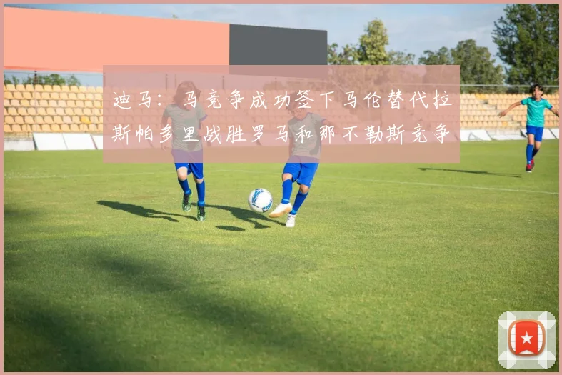 迪马：马竞争成功签下马伦替代拉斯帕多里战胜罗马和那不勒斯竞争