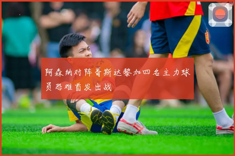阿森纳对阵哥斯达黎加四名主力球员恐难首发出战