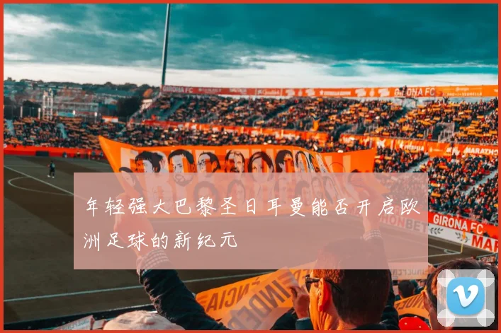 年轻强大巴黎圣日耳曼能否开启欧洲足球的新纪元