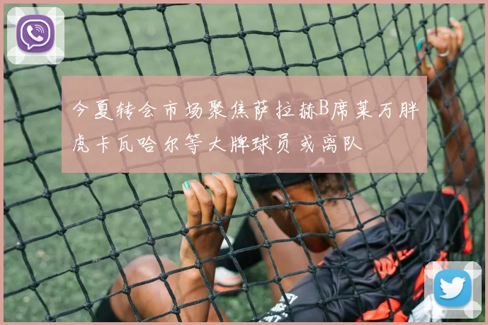 今夏转会市场聚焦萨拉赫B席莱万胖虎卡瓦哈尔等大牌球员或离队