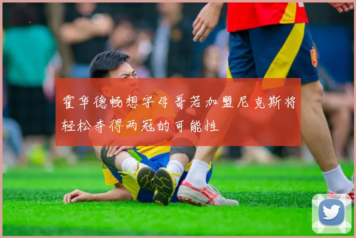 霍华德畅想字母哥若加盟尼克斯将轻松夺得两冠的可能性