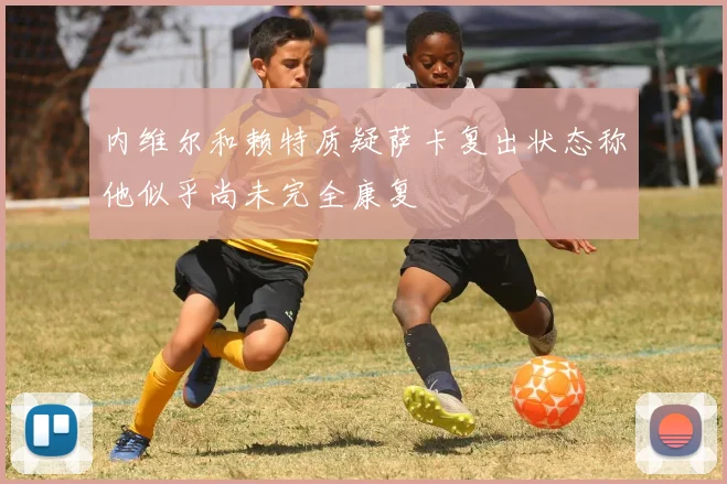 内维尔和赖特质疑萨卡复出状态称他似乎尚未完全康复