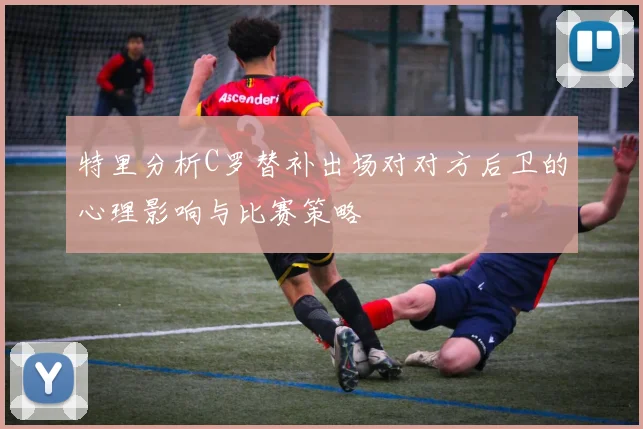 特里分析C罗替补出场对对方后卫的心理影响与比赛策略