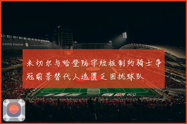 米切尔与哈登防守短板制约骑士争冠前景替代人选匮乏困扰球队