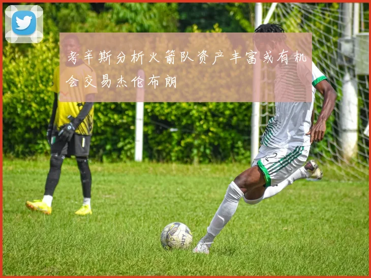 考辛斯分析火箭队资产丰富或有机会交易杰伦布朗