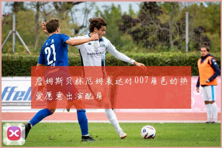 詹姆斯贝林厄姆表达对007角色的热爱愿意出演配角