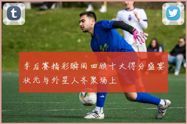 季后赛精彩瞬间回顾十大得分盛宴状元与外星人齐聚场上