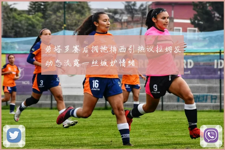 劳塔罗赛后拥抱梅西引热议拉姆发动态流露一丝嫉妒情绪