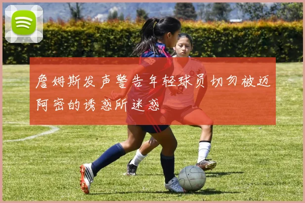 詹姆斯发声警告年轻球员切勿被迈阿密的诱惑所迷惑
